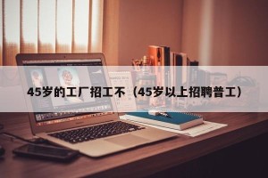 45岁的工厂招工不（45岁以上招聘普工）