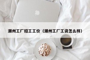 潮州工厂招工工价（潮州工厂工资怎么样）