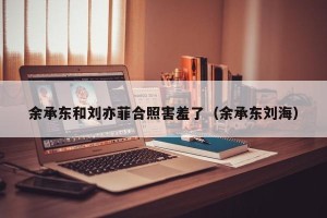 余承东和刘亦菲合照害羞了（余承东刘海）