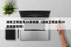 湖南卫视连发20条杨幂（湖南卫视连发20条杨幂视频）