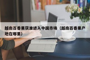 越南百香果获准进入中国市场（越南百香果产地在哪里）