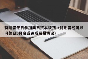 特朗普亲自参加美日贸易谈判（特朗普经济顾问美日5月底或达成贸易协议）