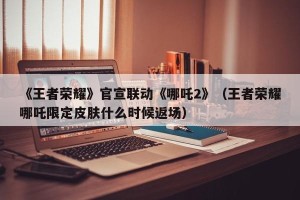 《王者荣耀》官宣联动《哪吒2》（王者荣耀哪吒限定皮肤什么时候返场）