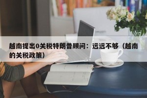 越南提出0关税特朗普顾问：远远不够（越南的关税政策）