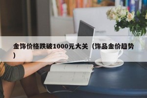 金饰价格跌破1000元大关（饰品金价趋势）