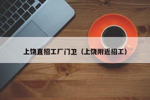 上饶直招工厂门卫（上饶附近招工）