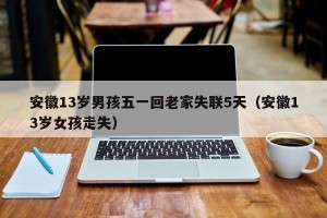 安徽13岁男孩五一回老家失联5天（安徽13岁女孩走失）