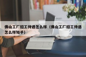 佛山工厂招工待遇怎么样（佛山工厂招工待遇怎么样知乎）