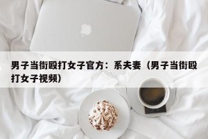 男子当街殴打女子官方：系夫妻（男子当街殴打女子视频）