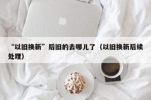 “以旧换新”后旧的去哪儿了（以旧换新后续处理）