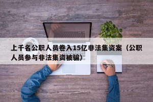 上千名公职人员卷入15亿非法集资案（公职人员参与非法集资被骗）