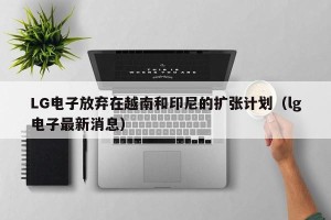 LG电子放弃在越南和印尼的扩张计划（lg电子最新消息）