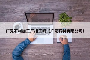 广元石材加工厂招工吗（广元石材有限公司）
