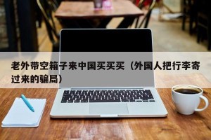 老外带空箱子来中国买买买（外国人把行李寄过来的骗局）