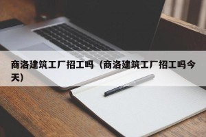 商洛建筑工厂招工吗（商洛建筑工厂招工吗今天）