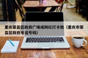 重庆荣昌区政府广场成网红打卡地（重庆市荣昌区政府电话号码）