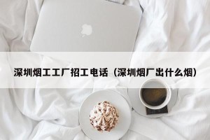 深圳烟工工厂招工电话（深圳烟厂出什么烟）