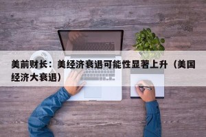 美前财长：美经济衰退可能性显著上升（美国经济大衰退）