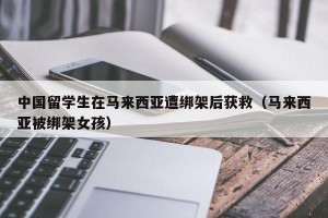 中国留学生在马来西亚遭绑架后获救（马来西亚被绑架女孩）