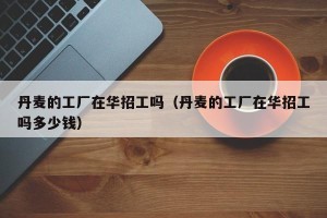 丹麦的工厂在华招工吗（丹麦的工厂在华招工吗多少钱）