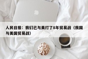 人民日报：我们已与美打了8年贸易战（我国与美国贸易战）