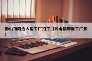 狮山镇附近大型工厂招工（狮山镇哪里工厂多）