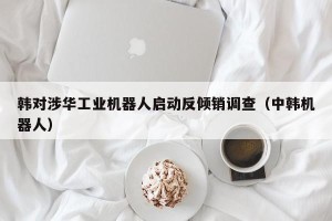 韩对涉华工业机器人启动反倾销调查（中韩机器人）