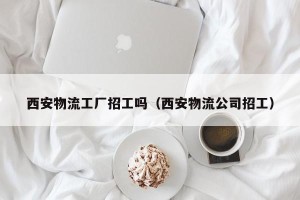 西安物流工厂招工吗（西安物流公司招工）